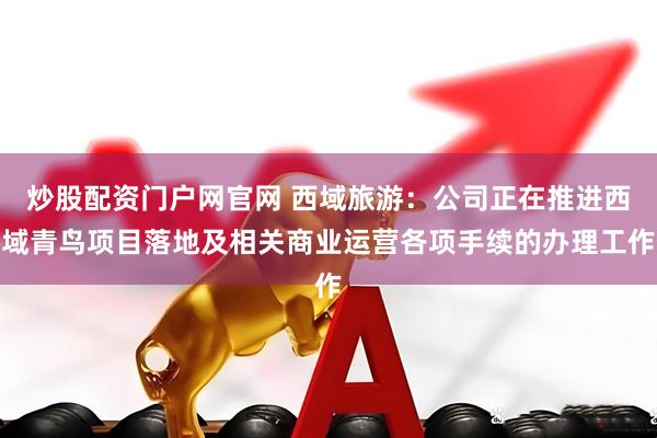 炒股配资门户网官网 西域旅游：公司正在推进西域青鸟项目落地及相关商业运营各项手续的办理工作