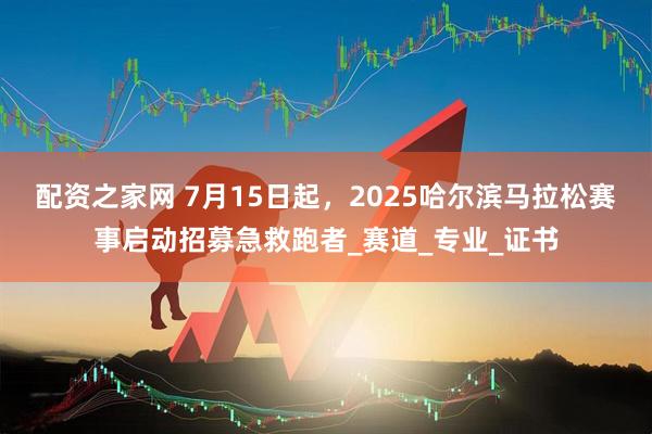 配资之家网 7月15日起，2025哈尔滨马拉松赛事启动招募急救跑者_赛道_专业_证书