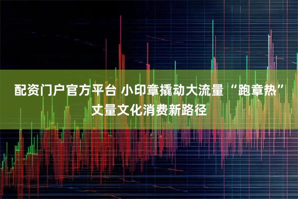 配资门户官方平台 小印章撬动大流量 “跑章热”丈量文化消费新路径