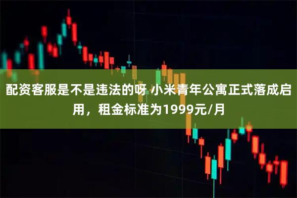 配资客服是不是违法的呀 小米青年公寓正式落成启用，租金标准为1999元/月