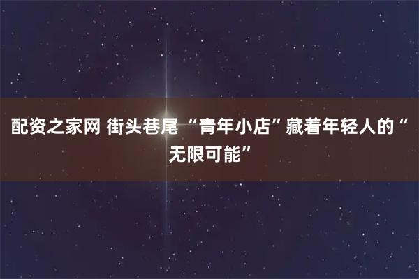 配资之家网 街头巷尾 “青年小店”藏着年轻人的“无限可能”