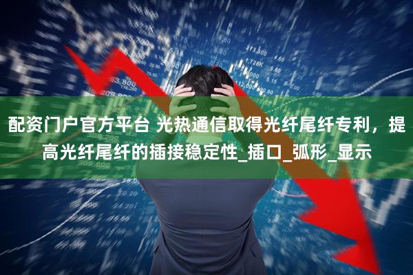 配资门户官方平台 光热通信取得光纤尾纤专利，提高光纤尾纤的插接稳定性_插口_弧形_显示