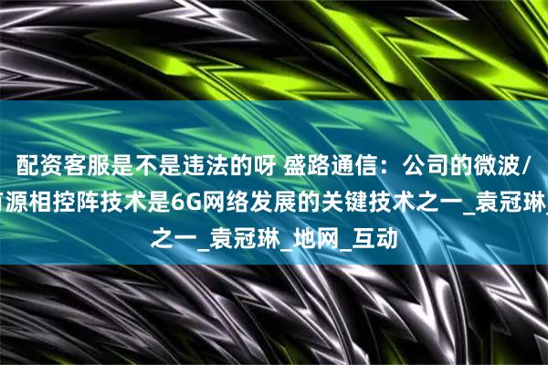 配资客服是不是违法的呀 盛路通信：公司的微波/毫米波、有源相控阵技术是6G网络发展的关键技术之一_袁冠琳_地网_互动