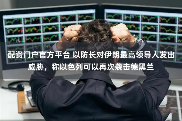 配资门户官方平台 以防长对伊朗最高领导人发出威胁，称以色列可以再次袭击德黑兰