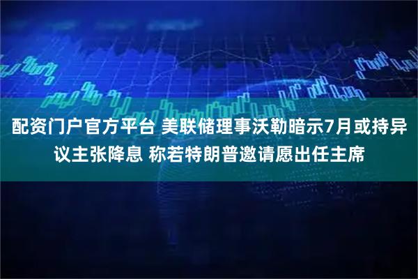 配资门户官方平台 美联储理事沃勒暗示7月或持异议主张降息 称若特朗普邀请愿出任主席