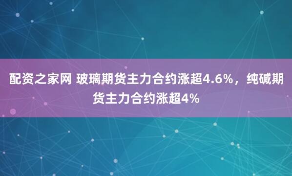 配资之家网 玻璃期货主力合约涨超4.6%，纯碱期货主力合约涨超4%